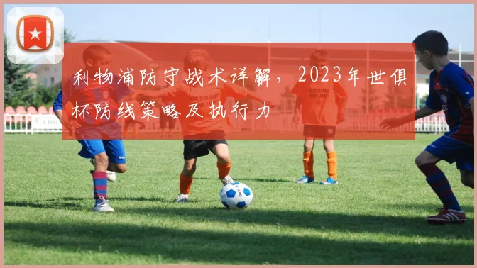 利物浦防守战术详解,2023年世俱杯防线策略及执行力