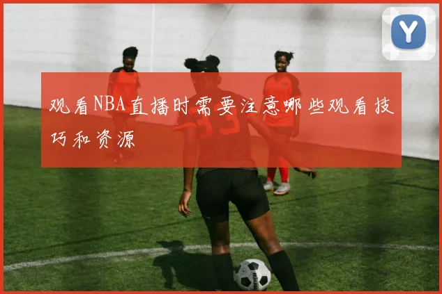 观看NBA直播时需要注意哪些观看技巧和资源