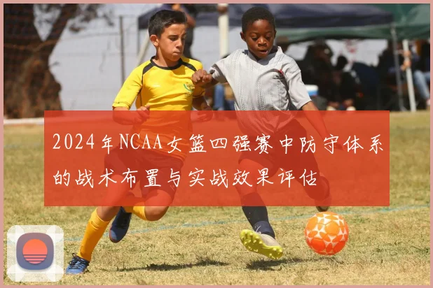 2024年NCAA女篮四强赛中防守体系的战术布置与实战效果评估
