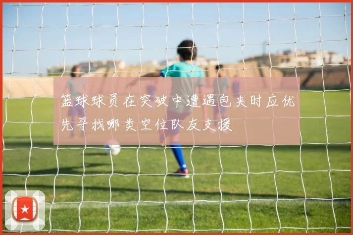 篮球球员在突破中遭遇包夹时应优先寻找哪类空位队友支援