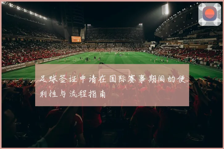 足球签证申请在国际赛事期间的便利性与流程指南