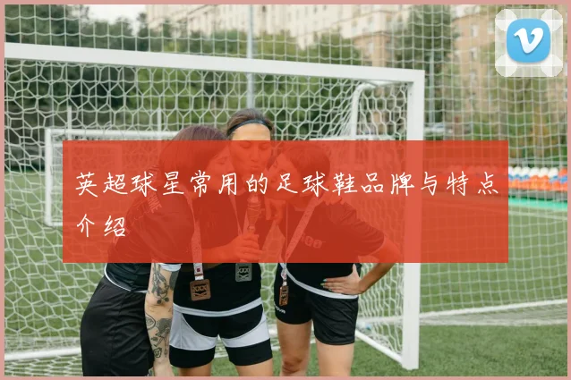 英超球星常用的足球鞋品牌与特点介绍